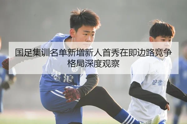 国足集训名单新增新人首秀在即边路竞争格局深度观察